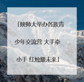 陕师大举办各族青少年交流营 大手牵小手 红烛耀未来